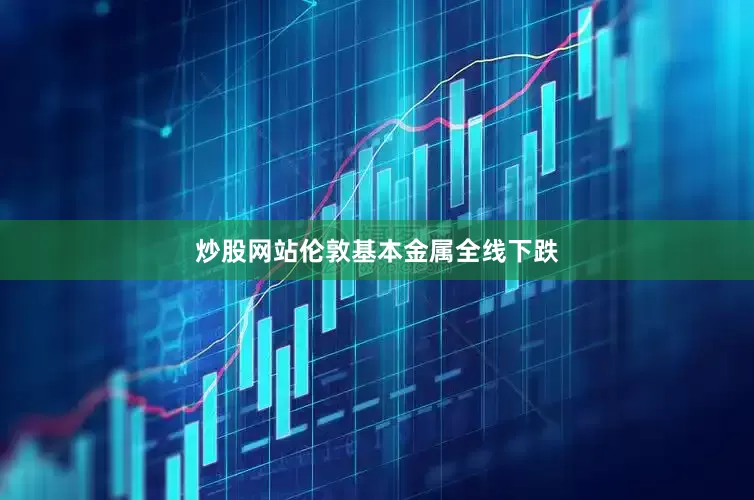 炒股网站伦敦基本金属全线下跌