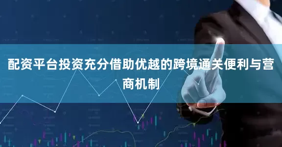 配资平台投资充分借助优越的跨境通关便利与营商机制