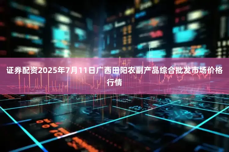 证券配资2025年7月11日广西田阳农副产品综合批发市场价格行情