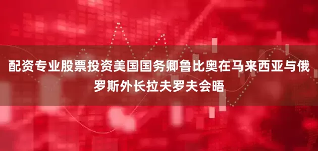 配资专业股票投资美国国务卿鲁比奥在马来西亚与俄罗斯外长拉夫罗夫会晤