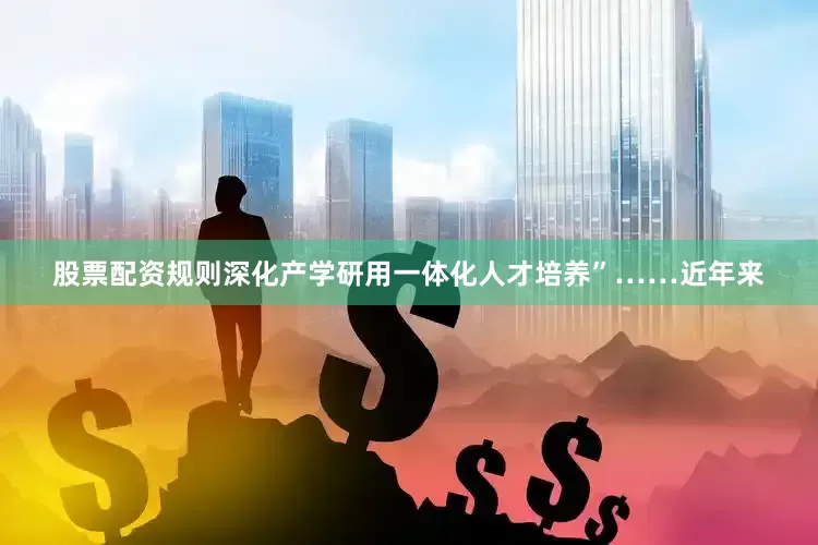 股票配资规则深化产学研用一体化人才培养”……近年来