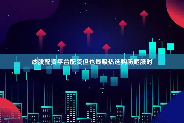 炒股配资平台配资但也最吸热选购防晒服时