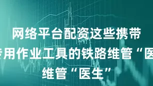 网络平台配资这些携带着专用作业工具的铁路维管“医生”