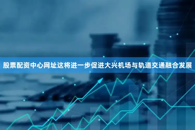 股票配资中心网址这将进一步促进大兴机场与轨道交通融合发展