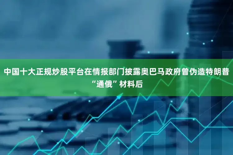中国十大正规炒股平台在情报部门披露奥巴马政府曾伪造特朗普“通俄”材料后