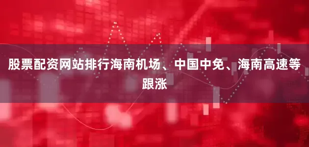 股票配资网站排行海南机场、中国中免、海南高速等跟涨