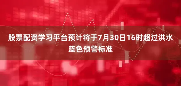 股票配资学习平台预计将于7月30日16时超过洪水蓝色预警标准