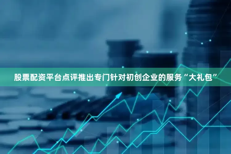 股票配资平台点评推出专门针对初创企业的服务“大礼包”