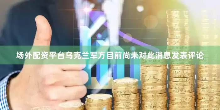 场外配资平台乌克兰军方目前尚未对此消息发表评论