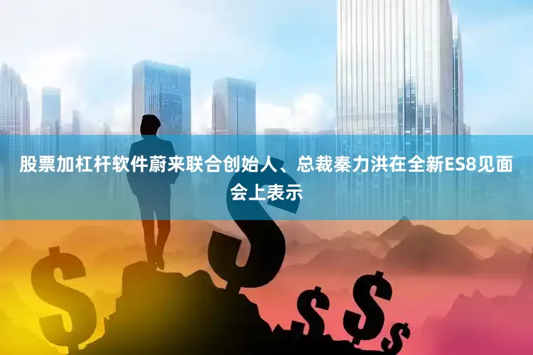 股票加杠杆软件蔚来联合创始人、总裁秦力洪在全新ES8见面会上表示